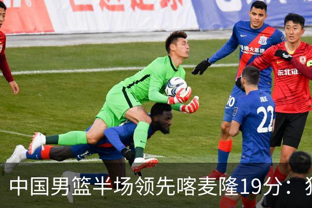 中国男篮半场领先喀麦隆19分：狂轰11三分 贺希宁12分庞峥麟11分