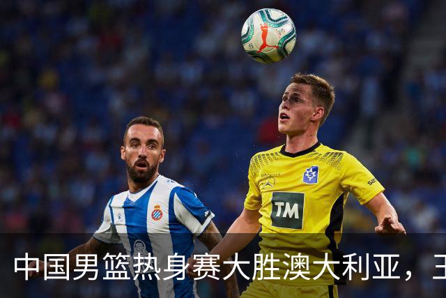 中国男篮热身赛大胜澳大利亚，王俊杰表现出色拿下23分