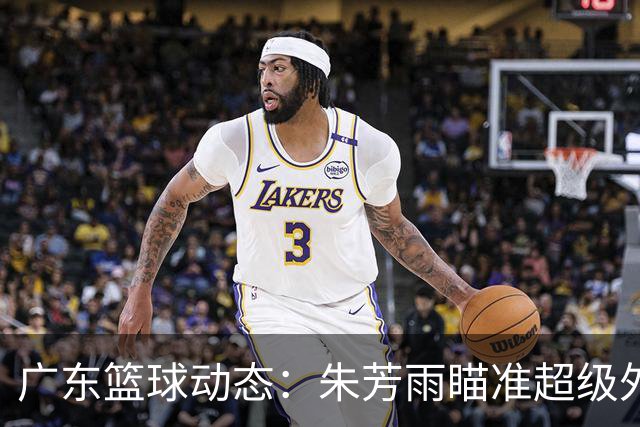 广东篮球动态：朱芳雨瞄准超级外援，杜润旺报价及徐杰征战德鲁联赛