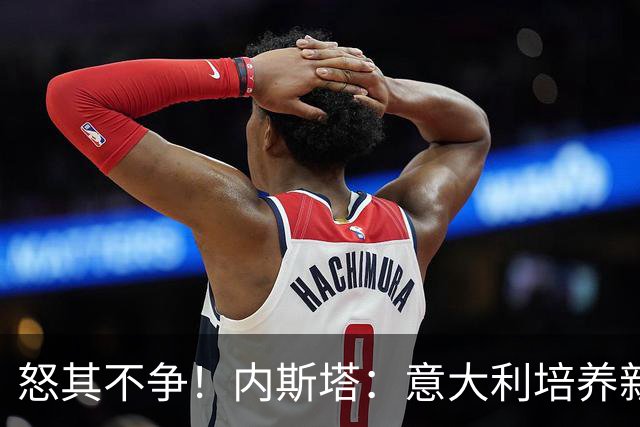 怒其不争！内斯塔：意大利培养新人就像在饲养肉鸡，米兰主要是乱