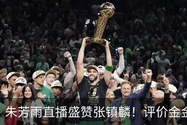 朱芳雨直播盛赞张镇麟！评价金金为国内最强小前锋，太攻防一体