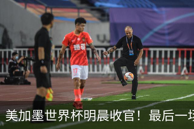 美加墨世界杯明晨收官！最后一场见证卫冕或传承！